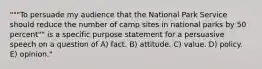 """To persuade my audience that the National Park Service should reduce the number of camp sites in national parks by 50 percent"" is a specific purpose statement for a persuasive speech on a question of A) fact. B) attitude. C) value. D) policy. E) opinion."