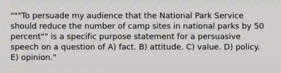 """To persuade my audience that the National Park Service should reduce the number of camp sites in national parks by 50 percent"" is a specific purpose statement for a persuasive speech on a question of A) fact. B) attitude. C) value. D) policy. E) opinion."