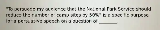 "To persuade my audience that the National Park Service should reduce the number of camp sites by 50%" is a specific purpose for a persuasive speech on a question of ________.