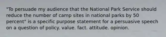 "To persuade my audience that the National Park Service should reduce the number of camp sites in national parks by 50 percent" is a specific purpose statement for a persuasive speech on a question of policy. value. fact. attitude. opinion.