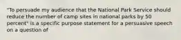 "To persuade my audience that the National Park Service should reduce the number of camp sites in national parks by 50 percent" is a specific purpose statement for a persuasive speech on a question of