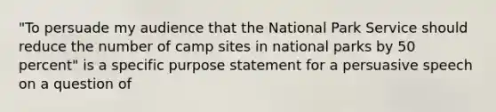 "To persuade my audience that the National Park Service should reduce the number of camp sites in national parks by 50 percent" is a specific purpose statement for a persuasive speech on a question of