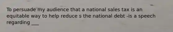 To persuade my audience that a national sales tax is an equitable way to help reduce s the national debt -is a speech regarding ___