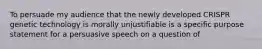 To persuade my audience that the newly developed CRISPR genetic technology is morally unjustifiable is a specific purpose statement for a persuasive speech on a question of