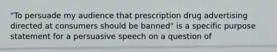 "To persuade my audience that prescription drug advertising directed at consumers should be banned" is a specific purpose statement for a persuasive speech on a question of