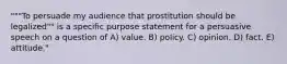 """To persuade my audience that prostitution should be legalized"" is a specific purpose statement for a persuasive speech on a question of A) value. B) policy. C) opinion. D) fact. E) attitude."