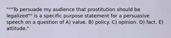 """To persuade my audience that prostitution should be legalized"" is a specific purpose statement for a persuasive speech on a question of A) value. B) policy. C) opinion. D) fact. E) attitude."