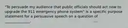 "To persuade my audience that public officials should act now to upgrade the 911 emergency phone system" is a specific purpose statement for a persuasive speech on a question of ______________.