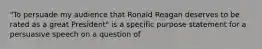 "To persuade my audience that Ronald Reagan deserves to be rated as a great President" is a specific purpose statement for a persuasive speech on a question of