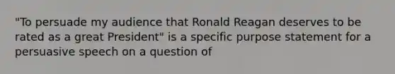 "To persuade my audience that Ronald Reagan deserves to be rated as a great President" is a specific purpose statement for a persuasive speech on a question of