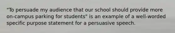 "To persuade my audience that our school should provide more on-campus parking for students" is an example of a well-worded specific purpose statement for a persuasive speech.