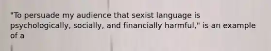 "To persuade my audience that sexist language is psychologically, socially, and financially harmful," is an example of a