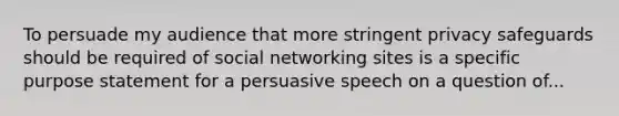 To persuade my audience that more stringent privacy safeguards should be required of social networking sites is a specific purpose statement for a persuasive speech on a question of...