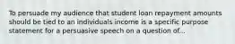 To persuade my audience that student loan repayment amounts should be tied to an individuals income is a specific purpose statement for a persuasive speech on a question of...