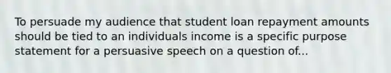 To persuade my audience that student loan repayment amounts should be tied to an individuals income is a specific purpose statement for a persuasive speech on a question of...