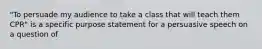 "To persuade my audience to take a class that will teach them CPR" is a specific purpose statement for a persuasive speech on a question of