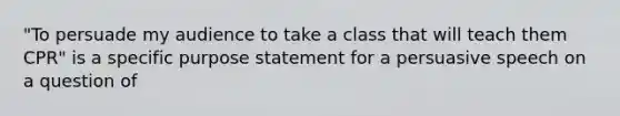 "To persuade my audience to take a class that will teach them CPR" is a specific purpose statement for a persuasive speech on a question of