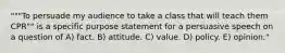 """To persuade my audience to take a class that will teach them CPR"" is a specific purpose statement for a persuasive speech on a question of A) fact. B) attitude. C) value. D) policy. E) opinion."