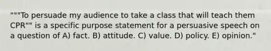 """To persuade my audience to take a class that will teach them CPR"" is a specific purpose statement for a persuasive speech on a question of A) fact. B) attitude. C) value. D) policy. E) opinion."