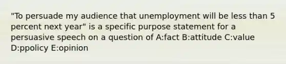 "To persuade my audience that unemployment will be less than 5 percent next year" is a specific purpose statement for a persuasive speech on a question of A:fact B:attitude C:value D:ppolicy E:opinion