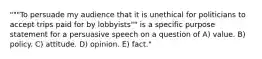 """To persuade my audience that it is unethical for politicians to accept trips paid for by lobbyists"" is a specific purpose statement for a persuasive speech on a question of A) value. B) policy. C) attitude. D) opinion. E) fact."