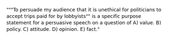 """To persuade my audience that it is unethical for politicians to accept trips paid for by lobbyists"" is a specific purpose statement for a persuasive speech on a question of A) value. B) policy. C) attitude. D) opinion. E) fact."