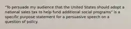 "To persuade my audience that the United States should adopt a national sales tax to help fund additional social programs" is a specific purpose statement for a persuasive speech on a question of policy.