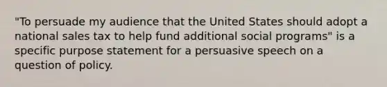 "To persuade my audience that the United States should adopt a national sales tax to help fund additional social programs" is a specific purpose statement for a persuasive speech on a question of policy.