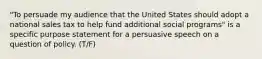 "To persuade my audience that the United States should adopt a national sales tax to help fund additional social programs" is a specific purpose statement for a persuasive speech on a question of policy. (T/F)