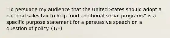 "To persuade my audience that the United States should adopt a national sales tax to help fund additional social programs" is a specific purpose statement for a persuasive speech on a question of policy. (T/F)