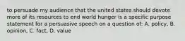 to persuade my audience that the united states should devote more of its resources to end world hunger is a specific purpose statement for a persuasive speech on a question of: A. policy, B. opinion, C. fact, D. value