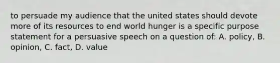 to persuade my audience that the united states should devote more of its resources to end world hunger is a specific purpose statement for a persuasive speech on a question of: A. policy, B. opinion, C. fact, D. value