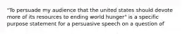 "To persuade my audience that the united states should devote more of its resources to ending world hunger" is a specific purpose statement for a persuasive speech on a question of