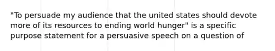 "To persuade my audience that the united states should devote more of its resources to ending world hunger" is a specific purpose statement for a persuasive speech on a question of