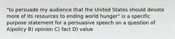 "to persuade my audience that the United States should devote more of its resources to ending world hunger" is a specific purpose statement for a persuasive speech on a question of A)policy B) opinion C) fact D) value