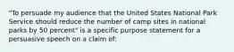 "To persuade my audience that the United States National Park Service should reduce the number of camp sites in national parks by 50 percent" is a specific purpose statement for a persuasive speech on a claim of: