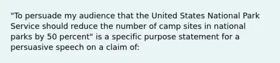 "To persuade my audience that the United States National Park Service should reduce the number of camp sites in national parks by 50 percent" is a specific purpose statement for a persuasive speech on a claim of: