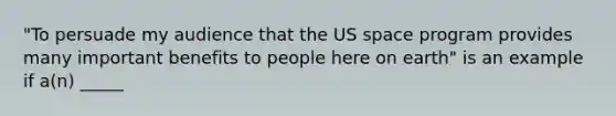 "To persuade my audience that the US space program provides many important benefits to people here on earth" is an example if a(n) _____