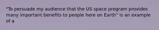 "To persuade my audience that the US space program provides many important benefits to people here on Earth" is an example of a