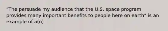 "The persuade my audience that the U.S. space program provides many important benefits to people here on earth" is an example of a(n)