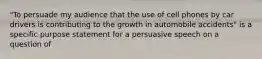 "To persuade my audience that the use of cell phones by car drivers is contributing to the growth in automobile accidents" is a specific purpose statement for a persuasive speech on a question of