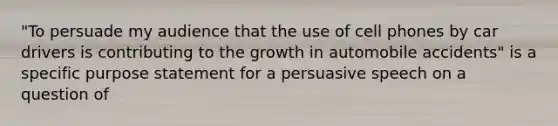 "To persuade my audience that the use of cell phones by car drivers is contributing to the growth in automobile accidents" is a specific purpose statement for a persuasive speech on a question of