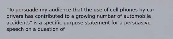 "To persuade my audience that the use of cell phones by car drivers has contributed to a growing number of automobile accidents" is a specific purpose statement for a persuasive speech on a question of