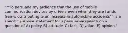 """To persuade my audience that the use of mobile communication devices by drivers-even when they are hands-free-is contributing to an increase in automobile accidents"" is a specific purpose statement for a persuasive speech on a question of A) policy. B) attitude. C) fact. D) value. E) opinion."