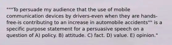 """To persuade my audience that the use of mobile communication devices by drivers-even when they are hands-free-is contributing to an increase in automobile accidents"" is a specific purpose statement for a persuasive speech on a question of A) policy. B) attitude. C) fact. D) value. E) opinion."