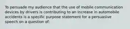 To persuade my audience that the use of mobile communication devices by drivers is contributing to an increase in automobile accidents is a specific purpose statement for a persuasive speech on a question of: