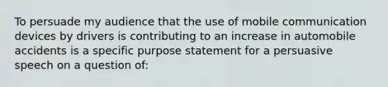 To persuade my audience that the use of mobile communication devices by drivers is contributing to an increase in automobile accidents is a specific purpose statement for a persuasive speech on a question of: