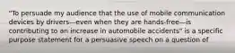 "To persuade my audience that the use of mobile communication devices by drivers—even when they are hands-free—is contributing to an increase in automobile accidents" is a specific purpose statement for a persuasive speech on a question of