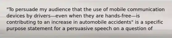 "To persuade my audience that the use of mobile communication devices by drivers—even when they are hands-free—is contributing to an increase in automobile accidents" is a specific purpose statement for a persuasive speech on a question of