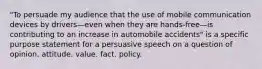 "To persuade my audience that the use of mobile communication devices by drivers—even when they are hands-free—is contributing to an increase in automobile accidents" is a specific purpose statement for a persuasive speech on a question of opinion. attitude. value. fact. policy.